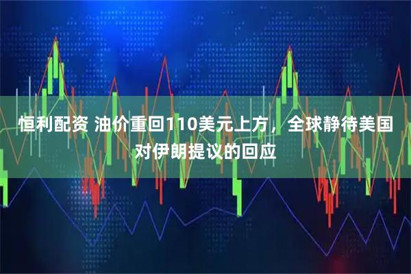 恒利配资 油价重回110美元上方，全球静待美国对伊朗提议的回应